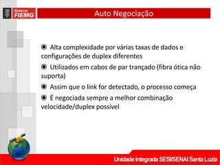 Auto Negociação
◉ Alta complexidade por várias taxas de dados e
configurações de duplex diferentes
◉ Utilizados em cabos de par trançado (fibra ótica não
suporta)
◉ Assim que o link for detectado, o processo começa
◉ É negociada sempre a melhor combinação
velocidade/duplex possível
 