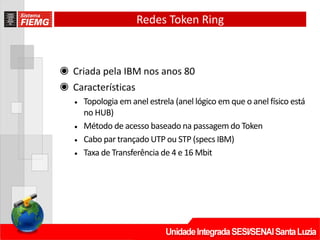 Redes Token Ring
◉ Criada pela IBM nos anos 80
◉ Características
• Topologia em anel estrela (anel lógico em que o anel físico está
no HUB)
• Método de acesso baseado na passagem do Token
• Cabo par trançado UTP ou STP (specs IBM)
• Taxa de Transferência de 4 e 16 Mbit
 