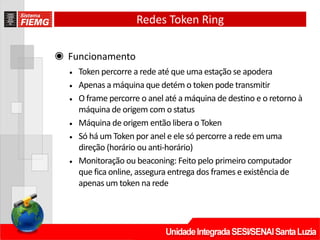 Redes Token Ring
◉ Funcionamento
• Token percorre a rede até que uma estação se apodera
• Apenas a máquina que detém o token pode transmitir
• O frame percorre o anel até a máquina de destino e o retorno à
máquina de origem com o status
• Máquina de origem então libera o Token
• Só há um Token por anel e ele só percorre a rede em uma
direção (horário ou anti‐horário)
• Monitoração ou beaconing: Feito pelo primeiro computador
que fica online, assegura entrega dos frames e existência de
apenas um token na rede
 
