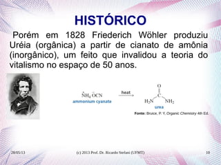 28/05/13 (c) 2013 Prof. Dr. Ricardo Stefani (UFMT) 10
HISTÓRICO
Porém em 1828 Friederich Wöhler produziu
Uréia (orgânica) a partir de cianato de amônia
(inorgânico), um feito que invalidou a teoria do
vitalismo no espaço de 50 anos.
Fonte: Bruice, P. Y, Organic Chemistry 4th Ed.
 