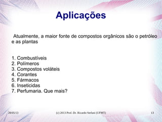 28/05/13 (c) 2013 Prof. Dr. Ricardo Stefani (UFMT) 13
Aplicações
Atualmente, a maior fonte de compostos orgânicos são o petróleo
e as plantas
1. Combustíveis
2. Polímeros
3. Compostos voláteis
4. Corantes
5. Fármacos
6. Inseticidas
7. Perfumaria. Que mais?
 