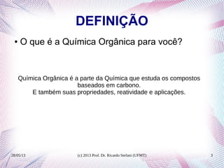 28/05/13 (c) 2013 Prof. Dr. Ricardo Stefani (UFMT) 3
DEFINIÇÃO
● O que é a Química Orgânica para você?
Química Orgânica é a parte da Química que estuda os compostos
baseados em carbono.
E também suas propriedades, reatividade e aplicações.
 