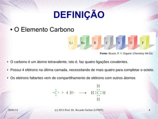 28/05/13 (c) 2013 Prof. Dr. Ricardo Stefani (UFMT) 4
DEFINIÇÃO
● O Elemento Carbono
Fonte: Bruice, P. Y, Organic Chemistry 4th Ed.
● O carbono é um átomo tetravalente, isto é, faz quatro ligações covalentes.
● Possui 4 elétrons na última camada, necessitando de mais quatro para completar o octeto.
● Os eletrons faltantes vem de compartilhamento de elétrons com outros átomos
 