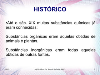 28/05/13 (c) 2013 Prof. Dr. Ricardo Stefani (UFMT) 7
HISTÓRICO
●Até o séc. XIX muitas substâncias químicas já
eram conhecidas:
Substâncias orgânicas eram aquelas obtidas de
animais e plantas.
Substâncias inorgânicas eram todas aquelas
obtidas de outras fontes.
 