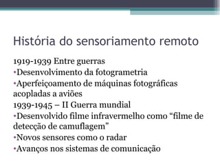 História do sensoriamento remoto
1919-1939 Entre guerras
•Desenvolvimento da fotogrametria
•Aperfeiçoamento de máquinas fotográficas
acopladas a aviões
1939-1945 – II Guerra mundial
•Desenvolvido filme infravermelho como “filme de
detecção de camuflagem”
•Novos sensores como o radar
•Avanços nos sistemas de comunicação
 