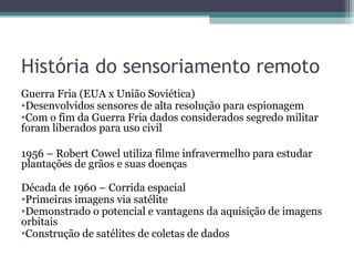 História do sensoriamento remoto
Guerra Fria (EUA x União Soviética)
•Desenvolvidos sensores de alta resolução para espionagem
•Com o fim da Guerra Fria dados considerados segredo militar
foram liberados para uso civil
1956 – Robert Cowel utiliza filme infravermelho para estudar
plantações de grãos e suas doenças
Década de 1960 – Corrida espacial
•Primeiras imagens via satélite
•Demonstrado o potencial e vantagens da aquisição de imagens
orbitais
•Construção de satélites de coletas de dados
 