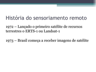 História do sensoriamento remoto
1972 – Lançado o primeiro satélite de recursos
terrestres o ERTS-1 ou Landsat-1
1973 – Brasil começa a receber imagens de satélite
 