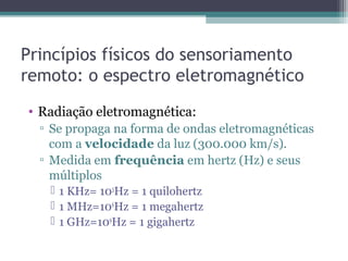 Princípios físicos do sensoriamento
remoto: o espectro eletromagnético
• Radiação eletromagnética:
▫ Se propaga na forma de ondas eletromagnéticas
com a velocidade da luz (300.000 km/s).
▫ Medida em frequência em hertz (Hz) e seus
múltiplos
 1 KHz= 103
Hz = 1 quilohertz
 1 MHz=106
Hz = 1 megahertz
 1 GHz=109
Hz = 1 gigahertz
 