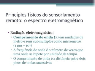 Princípios físicos do sensoriamento
remoto: o espectro eletromagnético
• Radiação eletromagnética:
▫ Comprimento de onda (λ) em unidades de
metro e seus submultiplos como micrometro
(1 µm = 10-6
)
▫ A frequência de onda é o número de vezes que
uma onda se repete por unidade de tempo.
▫ O comprimento de onda é a distância entre dois
picos de ondas sucessivas
 