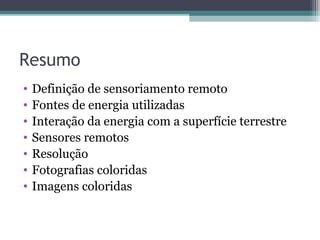Resumo
• Definição de sensoriamento remoto
• Fontes de energia utilizadas
• Interação da energia com a superfície terrestre
• Sensores remotos
• Resolução
• Fotografias coloridas
• Imagens coloridas
 