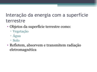 Interação da energia com a superfície
terrestre
• Objetos da superfície terrestre como:
▫ Vegetação
▫ Água
▫ Solo
• Refletem, absorvem e transmitem radiação
eletromagnética
 