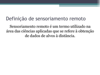 Definição de sensoriamento remoto
Sensoriamento remoto é um termo utilizado na
área das ciências aplicadas que se refere à obtenção
de dados de alvos à distância.
 