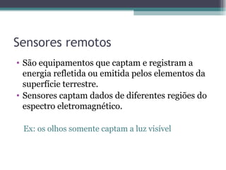 Sensores remotos
• São equipamentos que captam e registram a
energia refletida ou emitida pelos elementos da
superfície terrestre.
• Sensores captam dados de diferentes regiões do
espectro eletromagnético.
Ex: os olhos somente captam a luz visível
 