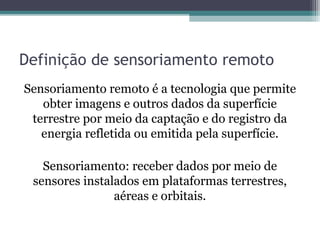 Definição de sensoriamento remoto
Sensoriamento remoto é a tecnologia que permite
obter imagens e outros dados da superfície
terrestre por meio da captação e do registro da
energia refletida ou emitida pela superfície.
Sensoriamento: receber dados por meio de
sensores instalados em plataformas terrestres,
aéreas e orbitais.
 