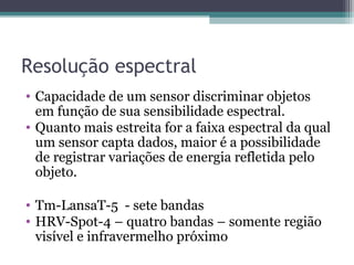Resolução espectral
• Capacidade de um sensor discriminar objetos
em função de sua sensibilidade espectral.
• Quanto mais estreita for a faixa espectral da qual
um sensor capta dados, maior é a possibilidade
de registrar variações de energia refletida pelo
objeto.
• Tm-LansaT-5 - sete bandas
• HRV-Spot-4 – quatro bandas – somente região
visível e infravermelho próximo
 