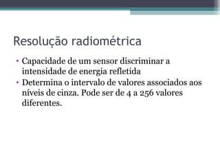 Resolução radiométrica
• Capacidade de um sensor discriminar a
intensidade de energia refletida
• Determina o intervalo de valores associados aos
níveis de cinza. Pode ser de 4 a 256 valores
diferentes.
 