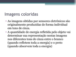 Imagens coloridas
• As imagens obtidas por sensores eletrônicos são
originalmente produzidas de forma individual
em tons de cinza.
• A quantidade de energia refletida pelo objeto vai
determinar sua representação nestas imagens
nos diferentes tons de cinza entre o branco
(quando refletem toda a energia) e o preto
(quando absorvem toda a energia)
 