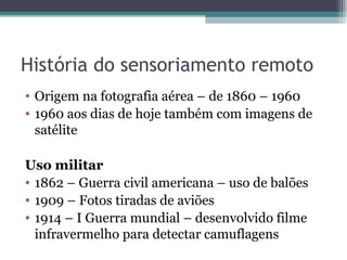 História do sensoriamento remoto
• Origem na fotografia aérea – de 1860 – 1960
• 1960 aos dias de hoje também com imagens de
satélite
Uso militar
• 1862 – Guerra civil americana – uso de balões
• 1909 – Fotos tiradas de aviões
• 1914 – I Guerra mundial – desenvolvido filme
infravermelho para detectar camuflagens
 