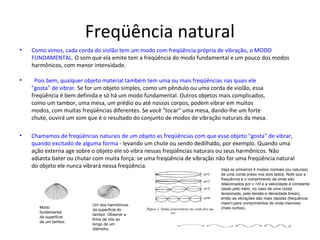 Freqüência natural
• Como vimos, cada corda do violão tem um modo com freqüência própria de vibração, o MODO
FUNDAMENTAL. O som que ela emite tem a freqüência do modo fundamental e um pouco dos modos
harmônicos, com menor intensidade.
• Pois bem, qualquer objeto material também tem uma ou mais freqüências nas quais ele
"gosta" de vibrar. Se for um objeto simples, como um pêndulo ou uma corda de violão, essa
freqüência é bem definida e só há um modo fundamental. Outros objetos mais complicados,
como um tambor, uma mesa, um prédio ou até nossos corpos, podem vibrar em muitos
modos, com muitas freqüências diferentes. Se você "tocar" uma mesa, dando-lhe um forte
chute, ouvirá um som que é o resultado do conjunto de modos de vibração naturais da mesa.
• Chamamos de freqüências naturais de um objeto as freqüências com que esse objeto "gosta" de vibrar,
quando excitado de alguma forma - levando um chute ou sendo dedilhado, por exemplo. Quando uma
ação externa age sobre o objeto ele só vibra nessas freqüências naturais ou seus harmônicos. Não
adianta bater ou chutar com muita força: se uma freqüência de vibração não for uma freqüência natural
do objeto ele nunca vibrará nessa freqüência.
Modo
fundamental
da superfície
de um tambor.
Um dos harmônicos
da superfície do
tambor. Observe a
linha de nós ao
longo de um
diâmetro.
Veja os primeiros 4 modos normais (ou naturais)
de uma corda preso nos dois lados. Note que a
frequência e o comprimento de onda são
relacionados por v =λf e a velocidade é constante
(dado pelo meio, no caso de uma corda
tensionada, pela tensão e densidade linear),
então as vibrações são mais rápidas (frequência
maior) para comprimentos de onda menores
(mais curtos).
 