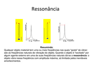 Ressonância
Resumindo:
Qualquer objeto material tem uma ou mais freqüências nas quais "gosta" de vibrar:
são as freqüências naturais de vibração do objeto. Quando o objeto é "excitado" por
algum agente externo em uma de suas freqüências naturais dá-se a ressonância: o
objeto vibra nessa freqüência com amplitude máxima, só limitada pelos inevitáveis
amortecimentos.
 