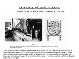 1.3 Importância do estudo de vibração
A favor de varias aplicações industrias e de consumo
Outros: Esteiras transportadoras, tremonhas,peneiras,compactadores,maquinas de lavar,escovas de
dentes elétricas,brocas odontológicas,relógios e unidades de massagem elétrica,bate estacas,testes
vibatorios de materiais,processos vibratórios de acabamentos e circuitos eletrônicos na filtragem de
freqüência indesejada,simulação de terremotos,estudos reatores nucleares,melhora a eficiência de certos
processos de usinagem.
 