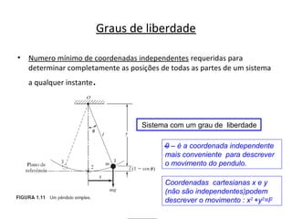 Graus de liberdade
• Numero mínimo de coordenadas independentes requeridas para
determinar completamente as posições de todas as partes de um sistema
a qualquer instante.
Sistema com um grau de liberdade
0 – é a coordenada independente
mais conveniente para descrever
o movimento do pendulo.
Coordenadas cartesianas x e y
(não são independentes)podem
descrever o movimento : x2
+y2
=l2
 