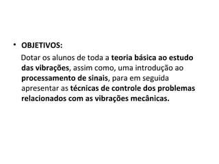 • OBJETIVOS:
Dotar os alunos de toda a teoria básica ao estudo
das vibrações, assim como, uma introdução ao
processamento de sinais, para em seguida
apresentar as técnicas de controle dos problemas
relacionados com as vibrações mecânicas.
 