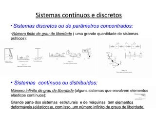 Sistemas contínuos e discretos
• Sistemas discretos ou de parâmetros concentrados:
-Número finito de grau de liberdade ( uma grande quantidade de sistemas
práticos):
• Sistemas contínuos ou distribuídos:
Número infinito de grau de liberdade (alguns sistemas que envolvem elementos
elásticos contínuos):
Grande parte dos sistemas estruturais e de máquinas tem elementos
deformáveis (elásticos)e, com isso ,um número infinito de graus de liberdade.
 
