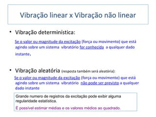 • Vibração determinística:
Se o valor ou magnitude da excitação (força ou movimento) que está
agindo sobre um sistema vibratório for conhecida a qualquer dado
instante.
• Vibração aleatória (resposta também será aleatória):
Se o valor ou magnitude da excitação (força ou movimento) que está
agindo sobre um sistema vibratório não pode ser previsto a qualquer
dado instante
Vibração linear x Vibração não linear
Grande numero de registros da excitação pode exibir alguma
regularidade estatística.
É possível estimar médias e os valores médios ao quadrado.
 