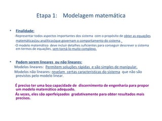 Etapa 1: Modelagem matemática
• Finalidade:
-Representar todos aspectos importantes dos sistema com o propósito de obter as equações
matemáticas(ou analíticas)que governam o comportamento do sistema.
-O modelo matemático deve incluir detalhes suficientes para conseguir descrever o sistema
em termos de equações, sem torná-lo muito complexo.
• Podem serem lineares ou não lineares:
Modelos lineares: Permitem soluções rápidas e são simples de manipular.
Modelos não lineares: revelam certas características do sistema que não são
previstos pelo modelo linear.
É preciso ter uma boa capacidade de discernimento de engenharia para propor
um modelo matemático adequado.
Ás vezes, eles são aperfeiçoados gradativamente para obter resultados mais
precisos.
 