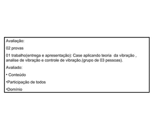 Avaliação:
02 provas
01 trabalho(entrega e apresentação): Case aplicando teoria da vibração ,
analise de vibração e controle de vibração.(grupo de 03 pessoas).
Avaliado:
• Conteúdo
•Participação de todos
•Domínio
 
