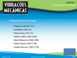 • Pitágoras (582-507 a.C)
• Aristóteles (350 a.C)
• Zhang Heng (132 d.C)
• Galileu Galilei (1564-1642)
• Marin Mersenne (1588-1648)
• Robert Hooke (1635-1703)
• Joseph Sauveur (1653-1716)
Singeresu S. Rao © 2009 by Pearson Education
Capítulo 1
Fundamentos de vibração
Slide 9
1.2 Breve história da vibração
 