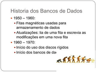 Historia dos Bancos de Dados
 1950 – 1960:
 Fitas magnéticas usadas para
armazenamento de dados
 Atualizações: lia de uma fita e escrevia as
modificações em uma nova fita
 1960 – 1970:
 Início do uso dos discos rígidos
 Início dos bancos de dados relacionais
 