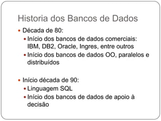 Historia dos Bancos de Dados
 Década de 80:
 Início dos bancos de dados comerciais:
IBM, DB2, Oracle, Ingres, entre outros
 Início dos bancos de dados OO, paralelos e
distribuídos
 Início década de 90:
 Linguagem SQL
 Início dos bancos de dados de apoio à
decisão
 