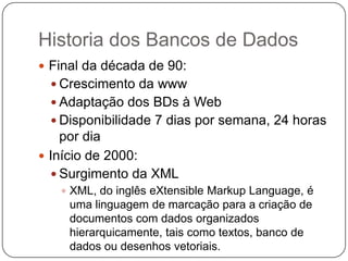 Historia dos Bancos de Dados
 Final da década de 90:
 Crescimento da www
 Adaptação dos BDs à Web
 Disponibilidade 7 dias por semana, 24 horas
por dia
 Início de 2000:
 Surgimento da XML
 XML, do inglês eXtensible Markup Language, é
uma linguagem de marcação para a criação de
documentos com dados organizados
hierarquicamente, tais como textos, banco de
dados ou desenhos vetoriais.
 