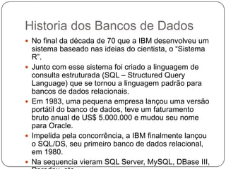 Historia dos Bancos de Dados
 No final da década de 70 que a IBM desenvolveu um
sistema baseado nas ideias do cientista, o “Sistema
R”.
 Junto com esse sistema foi criado a linguagem de
consulta estruturada (SQL – Structured Query
Language) que se tornou a linguagem padrão para
bancos de dados relacionais.
 Em 1983, uma pequena empresa lançou uma versão
portátil do banco de dados, teve um faturamento
bruto anual de US$ 5.000.000 e mudou seu nome
para Oracle.
 Impelida pela concorrência, a IBM finalmente lançou
o SQL/DS, seu primeiro banco de dados relacional,
em 1980.
 Na sequencia vieram SQL Server, MySQL, DBase III,
 