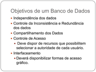 Objetivos de um Banco de Dados
 Independência dos dados
 Controle da Inconsistência e Redundância
dos dados
 Compartilhamento dos Dados
 Controle de Acesso
 Deve dispor de recursos que possibilitem
selecionar a autoridade de cada usuário.
 Interfaceamento
 Deverá disponibilizar formas de acesso
gráfico.
 