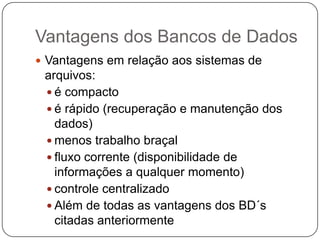 Vantagens dos Bancos de Dados
 Vantagens em relação aos sistemas de
arquivos:
 é compacto
 é rápido (recuperação e manutenção dos
dados)
 menos trabalho braçal
 fluxo corrente (disponibilidade de
informações a qualquer momento)
 controle centralizado
 Além de todas as vantagens dos BD´s
citadas anteriormente
 