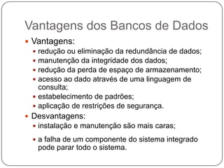 Vantagens dos Bancos de Dados
 Vantagens:
 redução ou eliminação da redundância de dados;
 manutenção da integridade dos dados;
 redução da perda de espaço de armazenamento;
 acesso ao dado através de uma linguagem de
consulta;
 estabelecimento de padrões;
 aplicação de restrições de segurança.
 Desvantagens:
 instalação e manutenção são mais caras;
 a falha de um componente do sistema integrado
pode parar todo o sistema.
 