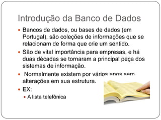 Introdução da Banco de Dados
 Bancos de dados, ou bases de dados (em
Portugal), são coleções de informações que se
relacionam de forma que crie um sentido.
 São de vital importância para empresas, e há
duas décadas se tornaram a principal peça dos
sistemas de informação.
 Normalmente existem por vários anos sem
alterações em sua estrutura.
 EX:
 A lista telefônica
 