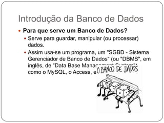 Introdução da Banco de Dados
 Para que serve um Banco de Dados?
 Serve para guardar, manipular (ou processar)
dados.
 Assim usa-se um programa, um "SGBD - Sistema
Gerenciador de Banco de Dados" (ou "DBMS", em
inglês, de "Data Base Management System"),
como o MySQL, o Access, etc.
 