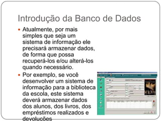 Introdução da Banco de Dados
 Atualmente, por mais
simples que seja um
sistema de informação ele
precisará armazenar dados,
de forma que possa
recuperá-los e/ou alterá-los
quando necessário.
 Por exemplo, se você
desenvolver um sistema de
informação para a biblioteca
da escola, este sistema
deverá armazenar dados
dos alunos, dos livros, dos
empréstimos realizados e
devoluções
 