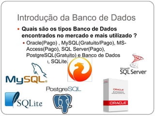 Introdução da Banco de Dados
 Quais são os tipos Banco de Dados
encontrados no mercado e mais utilizado ?
 Oracle(Pago) , MySQL(Gratuito/Pago), MS-
Access(Pago), SQL Server(Pago),
PostgreSQL(Gratuito) e Banco de Dados Firebird
(Gratuito), SQLite.
 