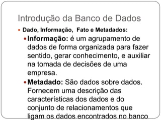 Introdução da Banco de Dados
 Dado, Informação, Fato e Metadados:
Informação: é um agrupamento de
dados de forma organizada para fazer
sentido, gerar conhecimento, e auxiliar
na tomada de decisões de uma
empresa.
Metadado: São dados sobre dados.
Fornecem uma descrição das
características dos dados e do
conjunto de relacionamentos que
ligam os dados encontrados no banco
 