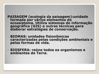 PAISAGEM (ecologia da paisagem):unidade
formada por vários elementos do
ecossistema. Utiliza sistemas de informação
geográfica (GIS) e outras técnicas para
elaborar estratégias de conservação.
 BIOMAS: unidades fisionômicas
caracterizadas pelas condições ambientais e
pelas formas de vida.
 BIOSFERA: reúne todos os organismos e
ambientes da Terra.
 