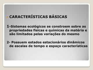  CARACTERÍSTICAS BÁSICAS
1-Sistemas ecológicos se constroem sobre as
propriedades físicas e químicas da matéria e
são limitados pelas variações do mesmo
2- Possuem estados estacionários dinâmicos
de escalas de tempo e espaço características
 