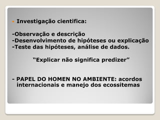 Investigação cientifica:
-Observação e descrição
-Desenvolvimento de hipóteses ou explicação
-Teste das hipóteses, análise de dados.
“Explicar não significa predizer”
- PAPEL DO HOMEN NO AMBIENTE: acordos
internacionais e manejo dos ecossitemas
 