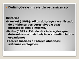  Definições e níveis de organização
Histórico
-Haeckel (1869): oikos do grego casa. Estudo
do ambiente dos seres vivos e suas
interações com o mesmo.
-Krebs (1972): Estudo das interações que
determinam a distribuição e abundância dos
organismos.
-Fatores bióticos e Fatores abióticos:
sistemas ecológicos.
 