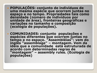  POPULAÇÕES: conjunto de indivíduos de
uma mesma espécie que ocorrem juntas no
espaço e no tempo. Propriedades tais como
densidade (número de indivíduos por
unidade de área), fronteiras geográficas e
variações no tamanho e composição
(ecologia de populações).
 COMUNIDADES: conjunto populações e
espécies diferentes que ocorrem juntas no
tempo e no espaço. “Assembléias”: vem do
inglês “assemblage” – montagem. Vem da
idéia que a comunidade está estruturada de
acordo com determinadas regras de
“montagem” – assembly rules. (Ecologia de
populações)
 