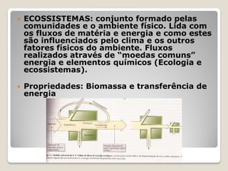  ECOSSISTEMAS: conjunto formado pelas
comunidades e o ambiente físico. Lida com
os fluxos de matéria e energia e como estes
são influenciados pelo clima e os outros
fatores físicos do ambiente. Fluxos
realizados através de “moedas comuns”
energia e elementos químicos (Ecologia e
ecossistemas).
 Propriedades: Biomassa e transferência de
energia
 